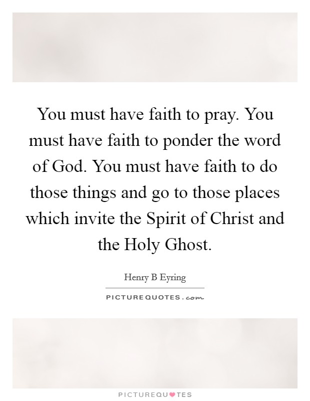 You must have faith to pray. You must have faith to ponder the word of God. You must have faith to do those things and go to those places which invite the Spirit of Christ and the Holy Ghost. Picture Quote #1