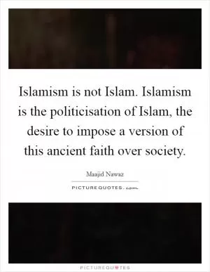 Islamism is not Islam. Islamism is the politicisation of Islam, the desire to impose a version of this ancient faith over society Picture Quote #1