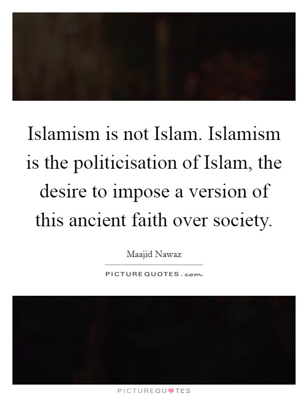 Islamism is not Islam. Islamism is the politicisation of Islam, the desire to impose a version of this ancient faith over society. Picture Quote #1
