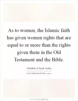 As to women, the Islamic faith has given women rights that are equal to or more than the rights given them in the Old Testament and the Bible Picture Quote #1