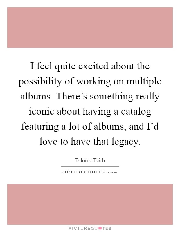 I feel quite excited about the possibility of working on multiple albums. There's something really iconic about having a catalog featuring a lot of albums, and I'd love to have that legacy. Picture Quote #1