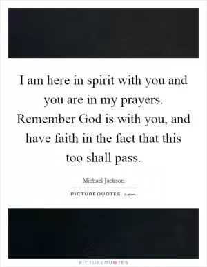 I am here in spirit with you and you are in my prayers. Remember God is with you, and have faith in the fact that this too shall pass Picture Quote #1