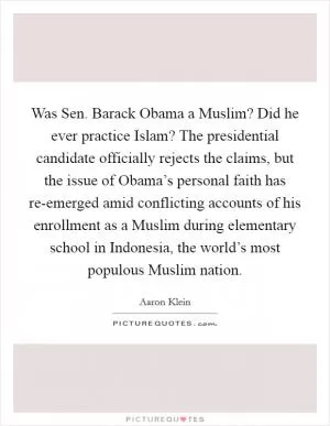 Was Sen. Barack Obama a Muslim? Did he ever practice Islam? The presidential candidate officially rejects the claims, but the issue of Obama’s personal faith has re-emerged amid conflicting accounts of his enrollment as a Muslim during elementary school in Indonesia, the world’s most populous Muslim nation Picture Quote #1