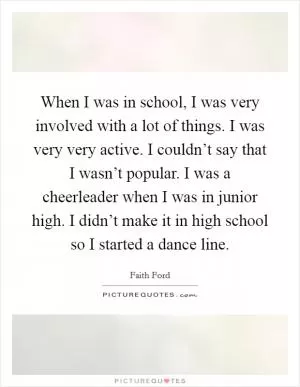 When I was in school, I was very involved with a lot of things. I was very very active. I couldn’t say that I wasn’t popular. I was a cheerleader when I was in junior high. I didn’t make it in high school so I started a dance line Picture Quote #1