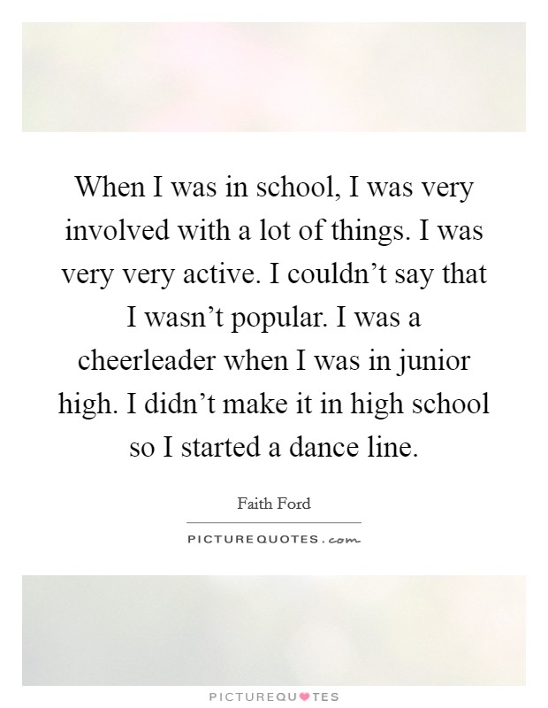 When I was in school, I was very involved with a lot of things. I was very very active. I couldn't say that I wasn't popular. I was a cheerleader when I was in junior high. I didn't make it in high school so I started a dance line. Picture Quote #1
