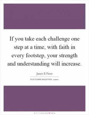 If you take each challenge one step at a time, with faith in every footstep, your strength and understanding will increase Picture Quote #1