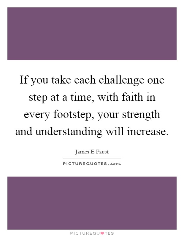If you take each challenge one step at a time, with faith in every footstep, your strength and understanding will increase. Picture Quote #1
