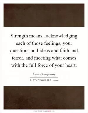 Strength means...acknowledging each of those feelings, your questions and ideas and faith and terror, and meeting what comes with the full force of your heart Picture Quote #1