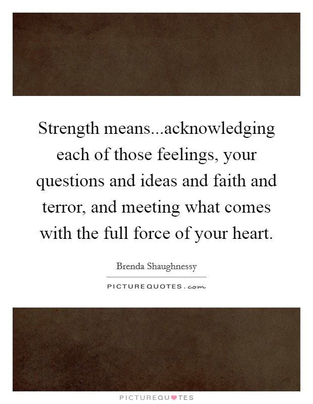 Strength means...acknowledging each of those feelings, your questions and ideas and faith and terror, and meeting what comes with the full force of your heart. Picture Quote #1