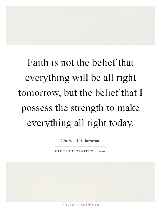 Faith is not the belief that everything will be all right tomorrow, but the belief that I possess the strength to make everything all right today. Picture Quote #1