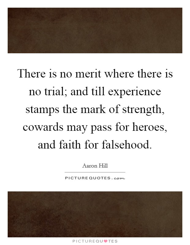 There is no merit where there is no trial; and till experience stamps the mark of strength, cowards may pass for heroes, and faith for falsehood. Picture Quote #1
