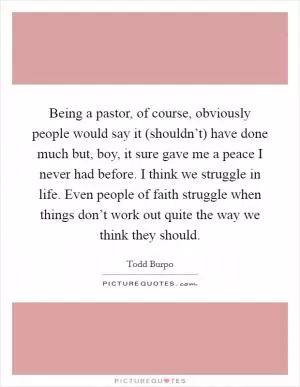 Being a pastor, of course, obviously people would say it (shouldn’t) have done much but, boy, it sure gave me a peace I never had before. I think we struggle in life. Even people of faith struggle when things don’t work out quite the way we think they should Picture Quote #1