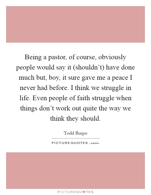 Being a pastor, of course, obviously people would say it (shouldn't) have done much but, boy, it sure gave me a peace I never had before. I think we struggle in life. Even people of faith struggle when things don't work out quite the way we think they should. Picture Quote #1