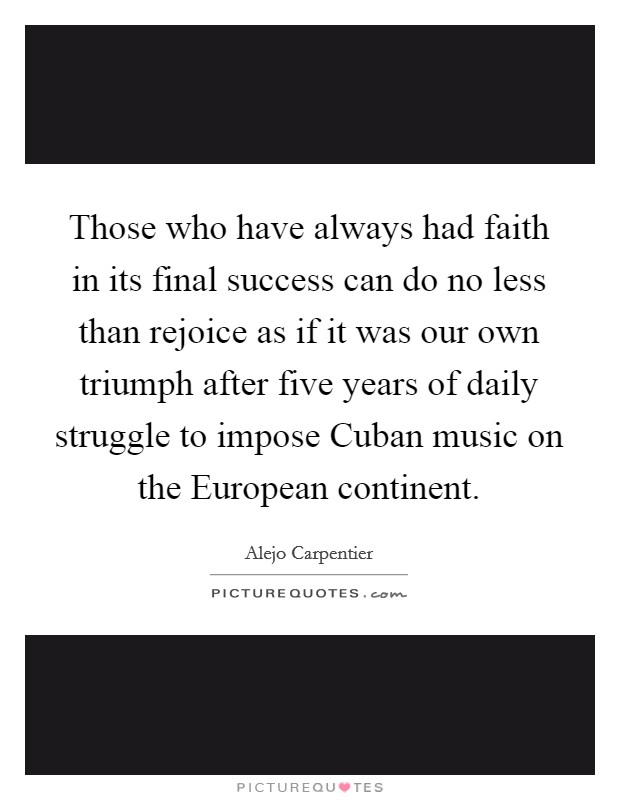Those who have always had faith in its final success can do no less than rejoice as if it was our own triumph after five years of daily struggle to impose Cuban music on the European continent. Picture Quote #1
