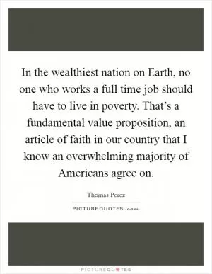 In the wealthiest nation on Earth, no one who works a full time job should have to live in poverty. That’s a fundamental value proposition, an article of faith in our country that I know an overwhelming majority of Americans agree on Picture Quote #1