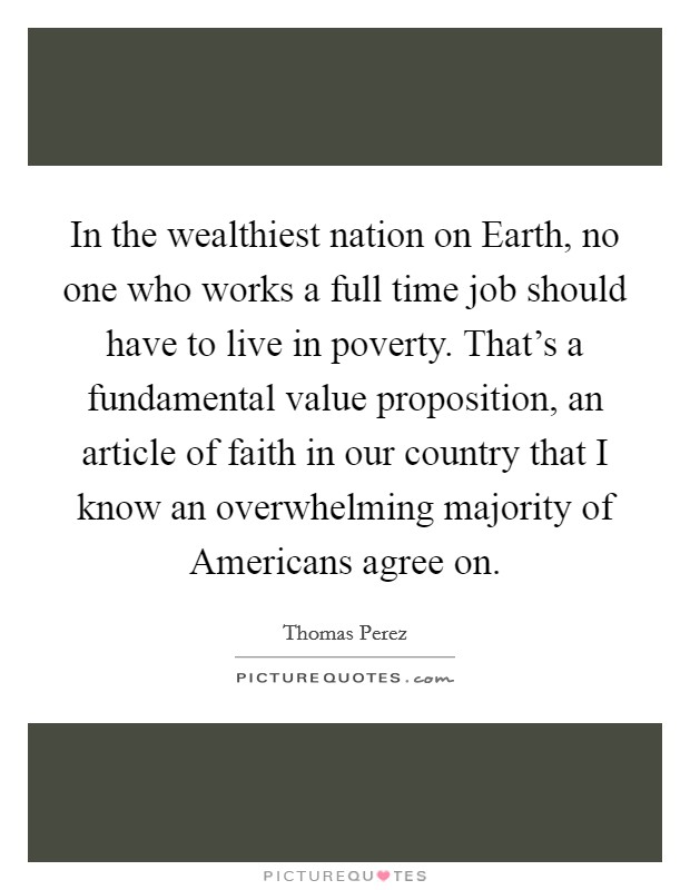 In the wealthiest nation on Earth, no one who works a full time job should have to live in poverty. That's a fundamental value proposition, an article of faith in our country that I know an overwhelming majority of Americans agree on. Picture Quote #1