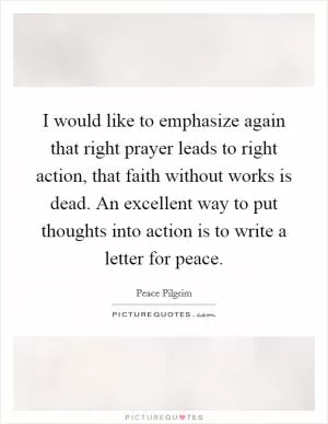 I would like to emphasize again that right prayer leads to right action, that faith without works is dead. An excellent way to put thoughts into action is to write a letter for peace Picture Quote #1