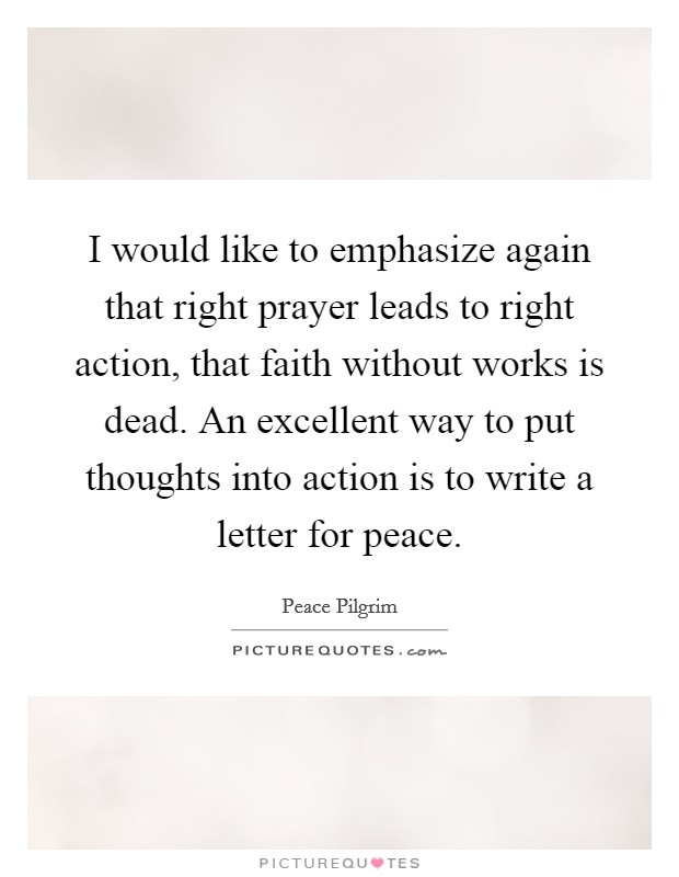 I would like to emphasize again that right prayer leads to right action, that faith without works is dead. An excellent way to put thoughts into action is to write a letter for peace. Picture Quote #1