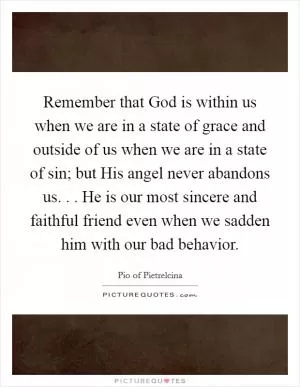Remember that God is within us when we are in a state of grace and outside of us when we are in a state of sin; but His angel never abandons us. . . He is our most sincere and faithful friend even when we sadden him with our bad behavior Picture Quote #1