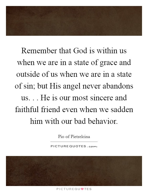 Remember that God is within us when we are in a state of grace and outside of us when we are in a state of sin; but His angel never abandons us. . . He is our most sincere and faithful friend even when we sadden him with our bad behavior. Picture Quote #1