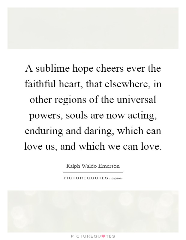 A sublime hope cheers ever the faithful heart, that elsewhere, in other regions of the universal powers, souls are now acting, enduring and daring, which can love us, and which we can love. Picture Quote #1