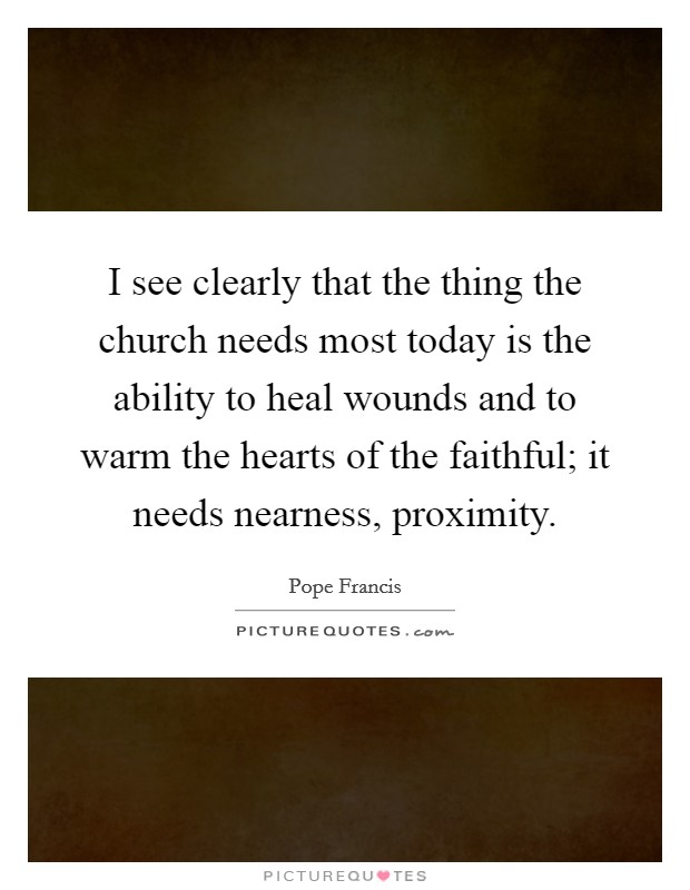I see clearly that the thing the church needs most today is the ability to heal wounds and to warm the hearts of the faithful; it needs nearness, proximity. Picture Quote #1