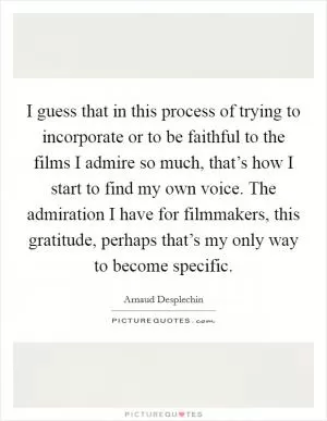 I guess that in this process of trying to incorporate or to be faithful to the films I admire so much, that’s how I start to find my own voice. The admiration I have for filmmakers, this gratitude, perhaps that’s my only way to become specific Picture Quote #1