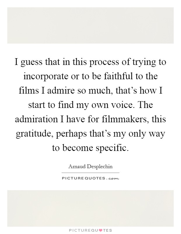 I guess that in this process of trying to incorporate or to be faithful to the films I admire so much, that's how I start to find my own voice. The admiration I have for filmmakers, this gratitude, perhaps that's my only way to become specific. Picture Quote #1