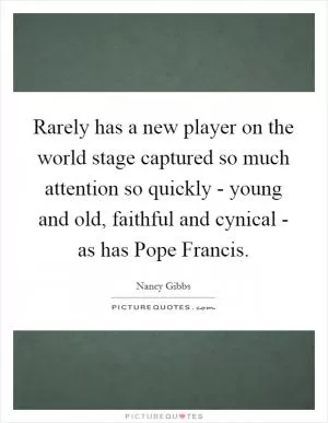 Rarely has a new player on the world stage captured so much attention so quickly - young and old, faithful and cynical - as has Pope Francis Picture Quote #1