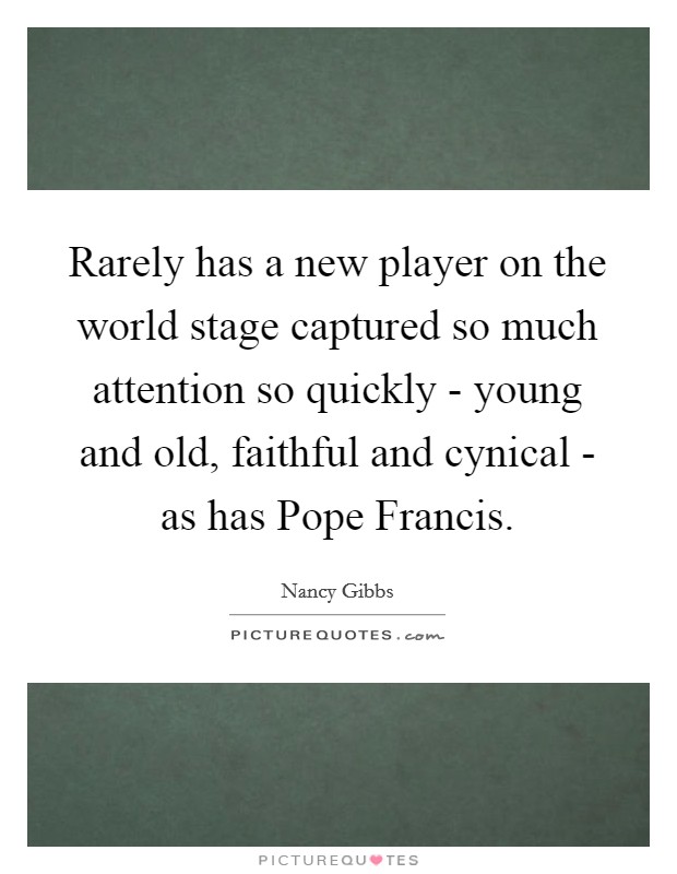 Rarely has a new player on the world stage captured so much attention so quickly - young and old, faithful and cynical - as has Pope Francis. Picture Quote #1