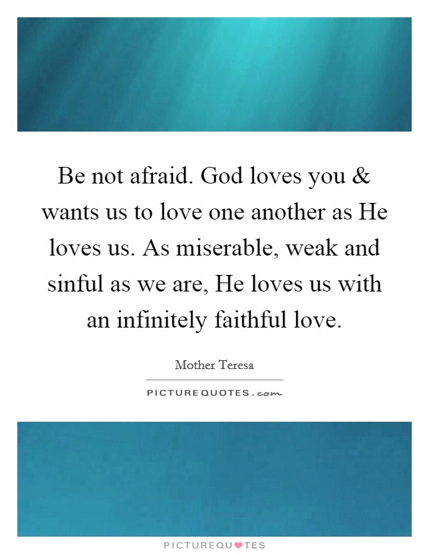 Be not afraid. God loves you and wants us to love one another as He loves us. As miserable, weak and sinful as we are, He loves us with an infinitely faithful love. Picture Quote #1