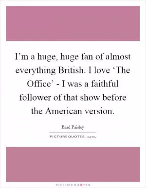 I’m a huge, huge fan of almost everything British. I love ‘The Office’ - I was a faithful follower of that show before the American version Picture Quote #1