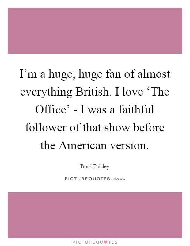 I'm a huge, huge fan of almost everything British. I love ‘The Office' - I was a faithful follower of that show before the American version. Picture Quote #1
