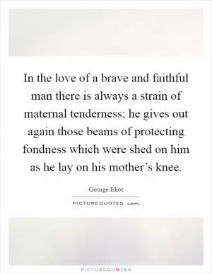 In the love of a brave and faithful man there is always a strain of maternal tenderness; he gives out again those beams of protecting fondness which were shed on him as he lay on his mother’s knee Picture Quote #1