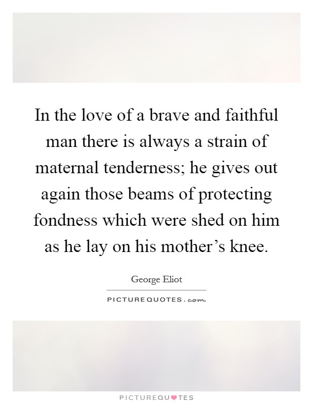In the love of a brave and faithful man there is always a strain of maternal tenderness; he gives out again those beams of protecting fondness which were shed on him as he lay on his mother's knee. Picture Quote #1