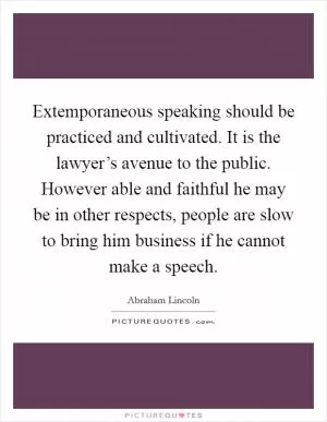 Extemporaneous speaking should be practiced and cultivated. It is the lawyer’s avenue to the public. However able and faithful he may be in other respects, people are slow to bring him business if he cannot make a speech Picture Quote #1