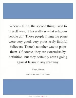 When 9/11 hit, the second thing I said to myself was, ‘This really is what religious people do.’ Those people flying the plane were very good, very pious, truly faithful believers. There’s no other way to paint them. Of course, they are extremists by definition, but they certainly aren’t going against Islam in any real way Picture Quote #1