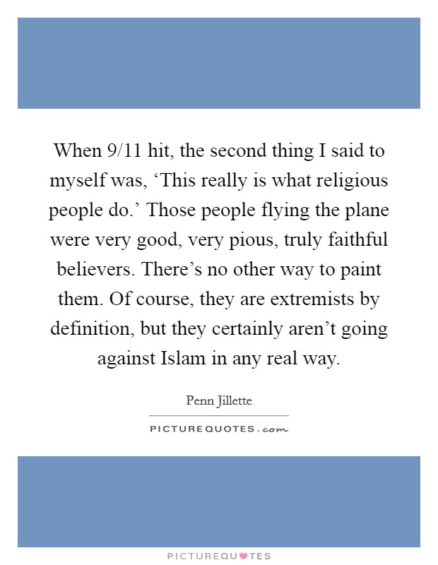 When 9/11 hit, the second thing I said to myself was, ‘This really is what religious people do.' Those people flying the plane were very good, very pious, truly faithful believers. There's no other way to paint them. Of course, they are extremists by definition, but they certainly aren't going against Islam in any real way. Picture Quote #1