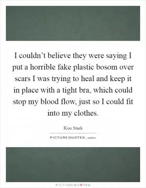I couldn’t believe they were saying I put a horrible fake plastic bosom over scars I was trying to heal and keep it in place with a tight bra, which could stop my blood flow, just so I could fit into my clothes Picture Quote #1