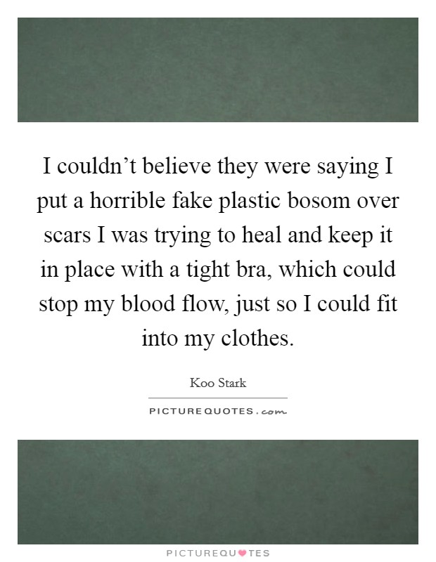 I couldn't believe they were saying I put a horrible fake plastic bosom over scars I was trying to heal and keep it in place with a tight bra, which could stop my blood flow, just so I could fit into my clothes. Picture Quote #1