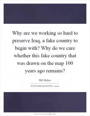Why are we working so hard to preserve Iraq, a fake country to begin with? Why do we care whether this fake country that was drawn on the map 100 years ago remains? Picture Quote #1