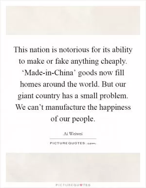 This nation is notorious for its ability to make or fake anything cheaply. ‘Made-in-China’ goods now fill homes around the world. But our giant country has a small problem. We can’t manufacture the happiness of our people Picture Quote #1