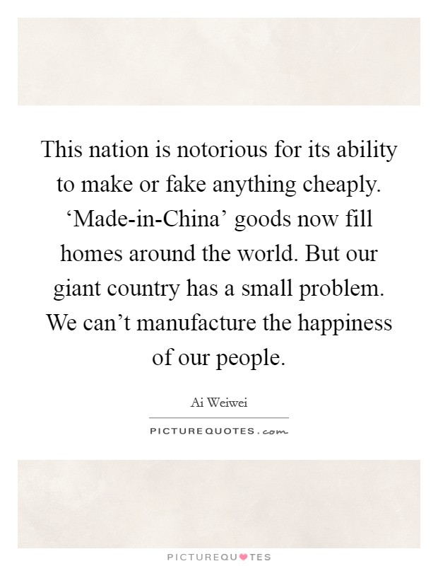 This nation is notorious for its ability to make or fake anything cheaply. ‘Made-in-China' goods now fill homes around the world. But our giant country has a small problem. We can't manufacture the happiness of our people. Picture Quote #1