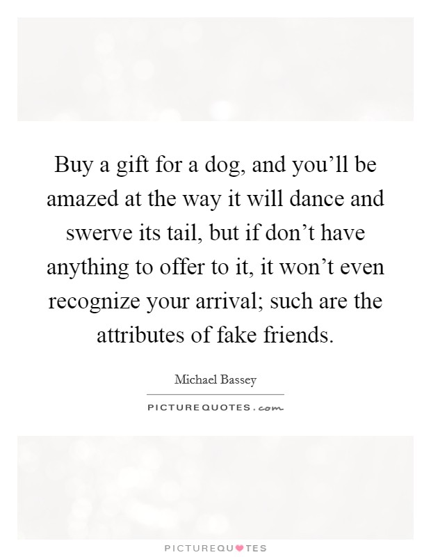 Buy a gift for a dog, and you'll be amazed at the way it will dance and swerve its tail, but if don't have anything to offer to it, it won't even recognize your arrival; such are the attributes of fake friends. Picture Quote #1