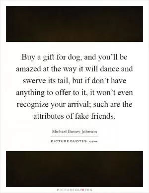 Buy a gift for dog, and you’ll be amazed at the way it will dance and swerve its tail, but if don’t have anything to offer to it, it won’t even recognize your arrival; such are the attributes of fake friends Picture Quote #1