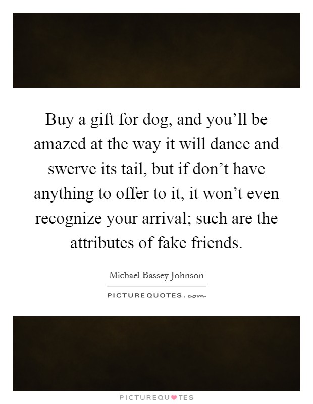 Buy a gift for dog, and you'll be amazed at the way it will dance and swerve its tail, but if don't have anything to offer to it, it won't even recognize your arrival; such are the attributes of fake friends. Picture Quote #1