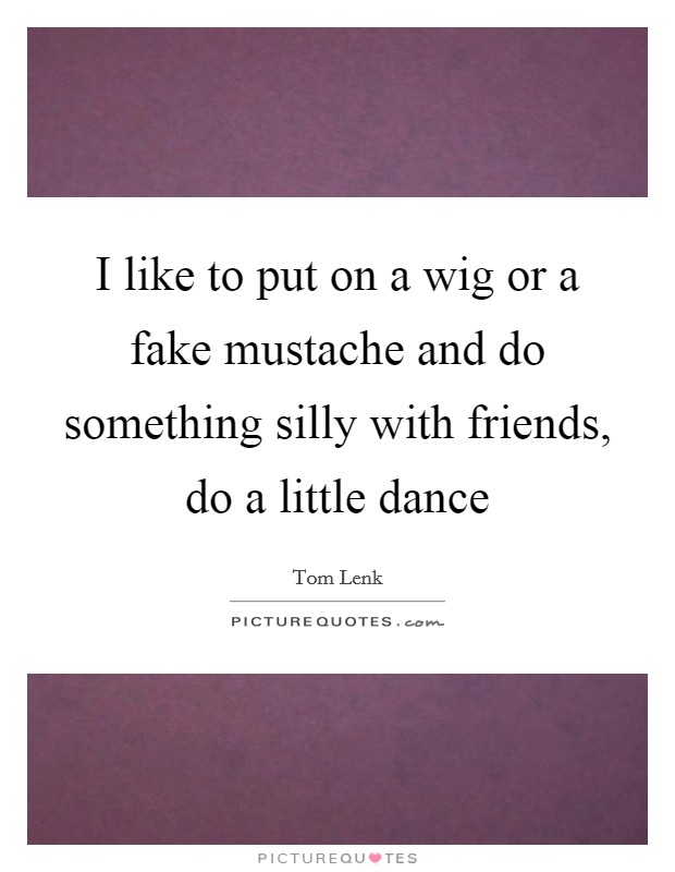 I like to put on a wig or a fake mustache and do something silly with friends, do a little dance Picture Quote #1