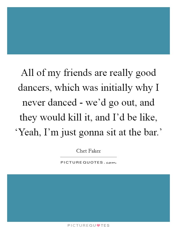 All of my friends are really good dancers, which was initially why I never danced - we'd go out, and they would kill it, and I'd be like, ‘Yeah, I'm just gonna sit at the bar.' Picture Quote #1