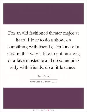 I’m an old fashioned theater major at heart. I love to do a show, do something with friends; I’m kind of a nerd in that way. I like to put on a wig or a fake mustache and do something silly with friends, do a little dance Picture Quote #1