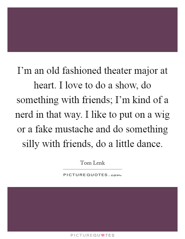 I'm an old fashioned theater major at heart. I love to do a show, do something with friends; I'm kind of a nerd in that way. I like to put on a wig or a fake mustache and do something silly with friends, do a little dance. Picture Quote #1